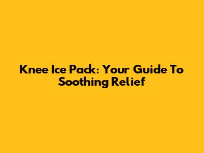 Knee Ice Pack: Your Guide To Soothing Relief