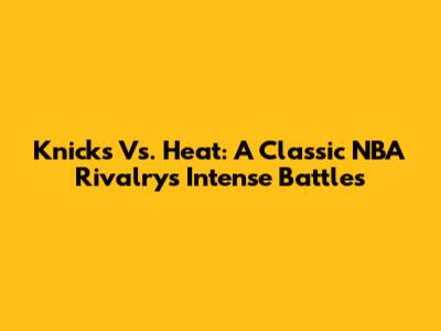 Knicks Vs. Heat: A Classic NBA Rivalry's Intense Battles
