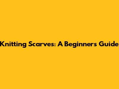 Knitting Scarves: A Beginner's Guide
