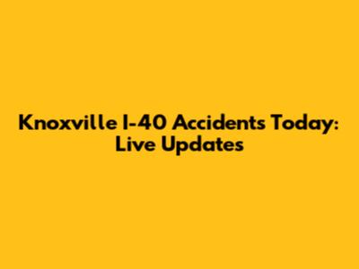 Knoxville I-40 Accidents Today: Live Updates