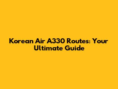 Korean Air A330 Routes: Your Ultimate Guide