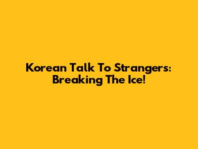 Korean Talk To Strangers: Breaking The Ice!