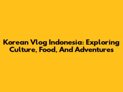 Korean Vlog Indonesia: Exploring Culture, Food, And Adventures