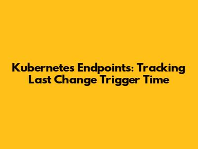 Kubernetes Endpoints: Tracking Last Change Trigger Time