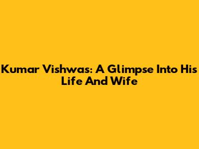 Kumar Vishwas: A Glimpse Into His Life And Wife
