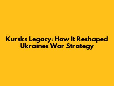 Kursk's Legacy: How It Reshaped Ukraine's War Strategy