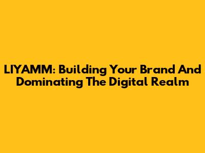 LIYAMM: Building Your Brand And Dominating The Digital Realm