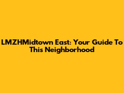 LMZHMidtown East: Your Guide To This Neighborhood