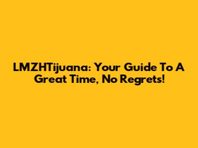 LMZHTijuana: Your Guide To A Great Time, No Regrets!