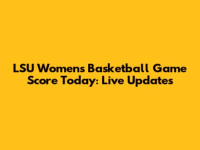 LSU Women's Basketball Game Score Today: Live Updates