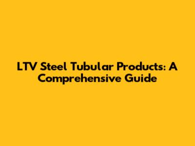 LTV Steel Tubular Products: A Comprehensive Guide