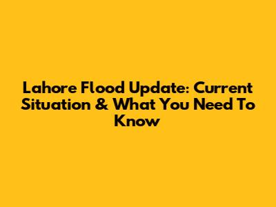 Lahore Flood Update: Current Situation & What You Need To Know