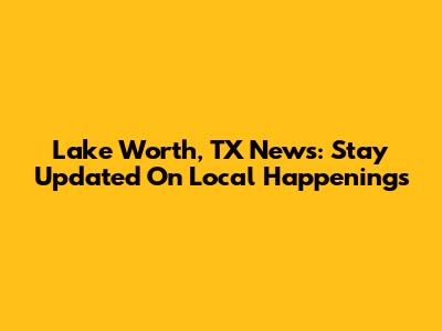 Lake Worth, TX News: Stay Updated On Local Happenings