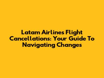 Latam Airlines Flight Cancellations: Your Guide To Navigating Changes