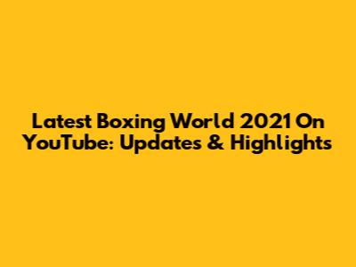 Latest Boxing World 2021 On YouTube: Updates & Highlights