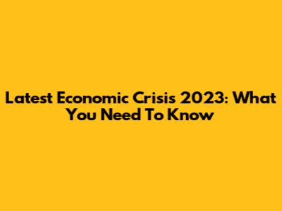 Latest Economic Crisis 2023: What You Need To Know