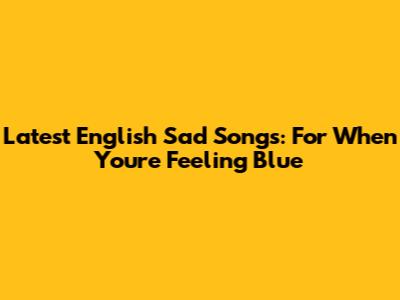 Latest English Sad Songs: For When You're Feeling Blue