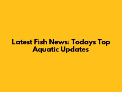 Latest Fish News: Today's Top Aquatic Updates