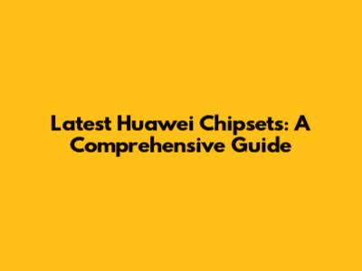 Latest Huawei Chipsets: A Comprehensive Guide