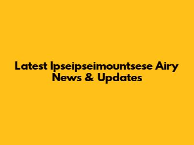 Latest Ipseipseimountsese Airy News & Updates