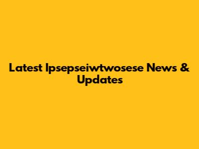 Latest Ipsepseiwtwosese News & Updates