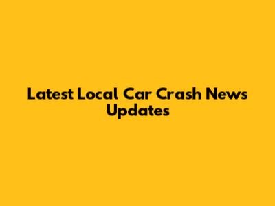 Latest Local Car Crash News Updates