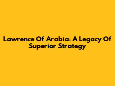 Lawrence Of Arabia: A Legacy Of Superior Strategy