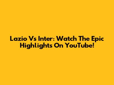 Lazio Vs Inter: Watch The Epic Highlights On YouTube!