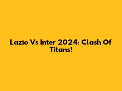 Lazio Vs Inter 2024: Clash Of Titans!
