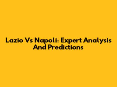 Lazio Vs Napoli: Expert Analysis And Predictions
