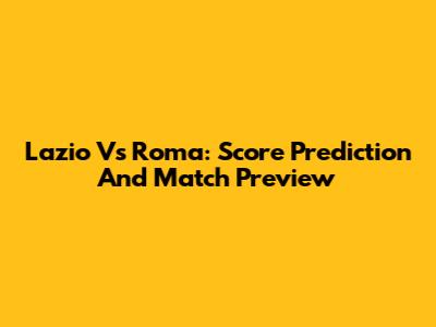 Lazio Vs Roma: Score Prediction And Match Preview