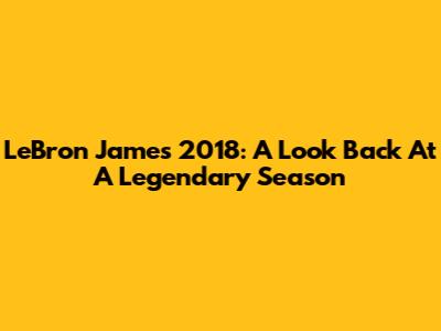 LeBron James' 2018: A Look Back At A Legendary Season