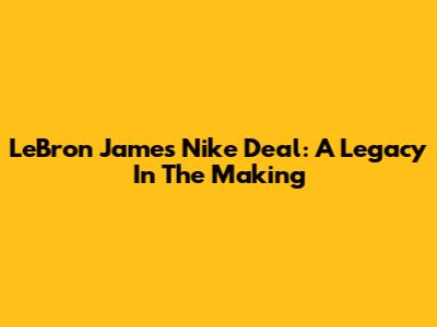 LeBron James' Nike Deal: A Legacy In The Making