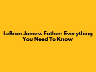 LeBron James's Father: Everything You Need To Know