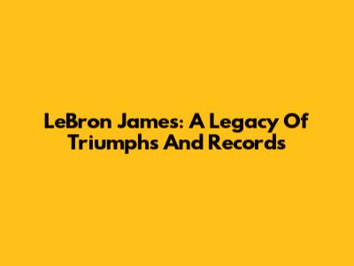 LeBron James: A Legacy Of Triumphs And Records