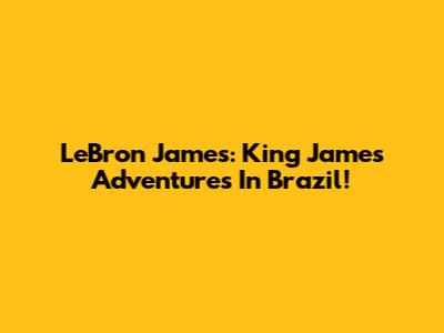 LeBron James: King James' Adventures In Brazil!