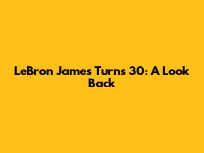 LeBron James Turns 30: A Look Back