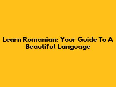 Learn Romanian: Your Guide To A Beautiful Language