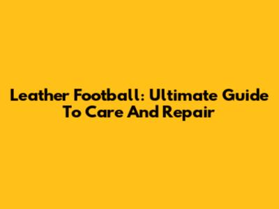 Leather Football: Ultimate Guide To Care And Repair