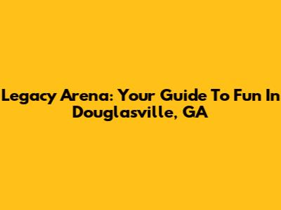 Legacy Arena: Your Guide To Fun In Douglasville, GA