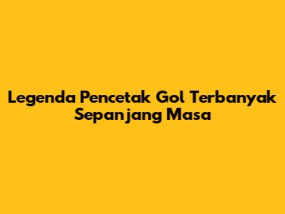 Legenda Pencetak Gol Terbanyak Sepanjang Masa