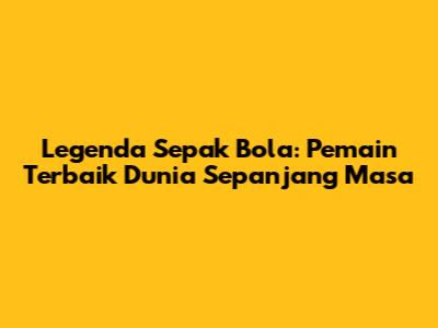 Legenda Sepak Bola: Pemain Terbaik Dunia Sepanjang Masa
