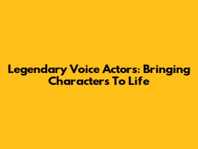 Legendary Voice Actors: Bringing Characters To Life