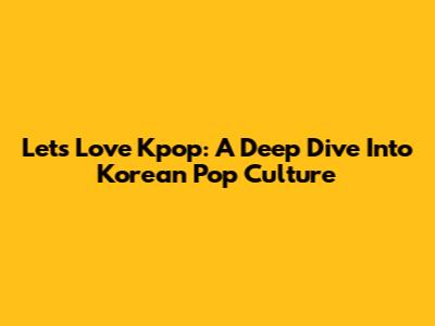 Let's Love Kpop: A Deep Dive Into Korean Pop Culture