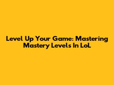Level Up Your Game: Mastering Mastery Levels In LoL