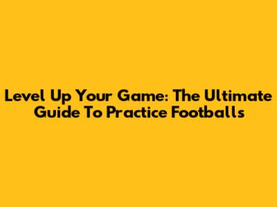 Level Up Your Game: The Ultimate Guide To Practice Footballs