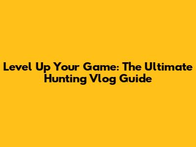 Level Up Your Game: The Ultimate Hunting Vlog Guide