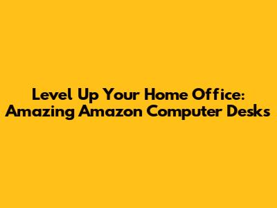 Level Up Your Home Office: Amazing Amazon Computer Desks