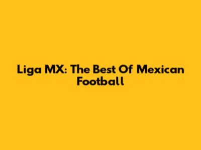 Liga MX: The Best Of Mexican Football