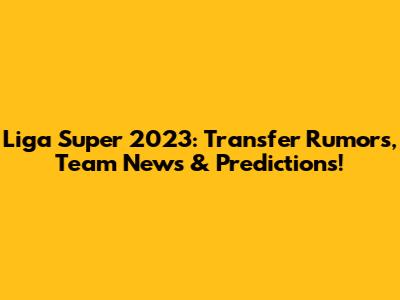 Liga Super 2023: Transfer Rumors, Team News & Predictions!